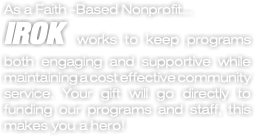 As a Faith -Based Nonprofit... IROK works to keep programs both engaging and supportive while maintaining a cost effective community service. Your gift will go directly to funding our programs and staff, this makes you a hero!