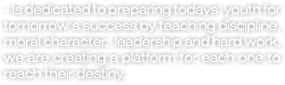 - Is dedicated to preparing todays' youth for tomorrow's success by teaching discipline, moral character, leadership and hard work, we are creating a platform for each one to reach their destiny.