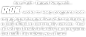 As a Faith -Based Nonprofit... IROK works to keep programs both engaging and supportive while maintaining a cost effective community service. Your gift will go directly to funding our programs and staff, this makes you a hero!