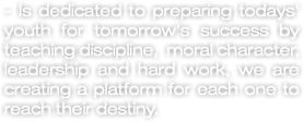 - Is dedicated to preparing todays' youth for tomorrow's success by teaching discipline, moral character, leadership and hard work, we are creating a platform for each one to reach their destiny.