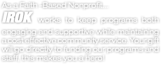 As a Faith -Based Nonprofit... IROK works to keep programs both engaging and supportive while maintaining a cost effective community service. Your gift will go directly to funding our programs and staff, this makes you a hero!